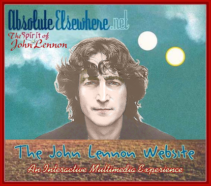 ABSOLUTE ELSEWHERE: The Spirit of John Lennon Website. An internet tribute to John Lennon and The Beatles, featuring stories and articles, interviews with people close to John (such as Yoko Ono, May Pang, etc.) and those who have actual knowledge and information about John Lennon and The Beatles, many large theme-based photo albums, and other special features that illustrate the life and times of the great visionary 20th-century artist and musician, John Winston Ono Lennon. This is HOME PAGE 1, be sure to click on HOME PAGE 2 for more website content.