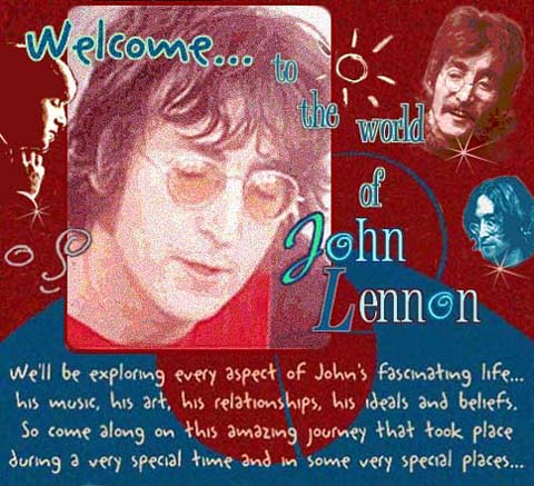 Welcome to the world of John Lennon. We'll be exploring every aspect of John's fascinating life...his music, his art, his relationships, his ideals and beliefs. So come along on this amazing journey that took place during a very special time and in some very special places...