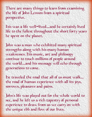 THE SPIRIT OF JOHN LENNON: There are many things to learn from examining the life of John Lennon from a spiritual perspective. His was a life well-lived...and he certainly lived life to the fullest throughout the short forty years he spent on the planet. John Lennon was a man who exhibited many spiritual strengths along with his many human weaknesses. His music, art and philosophy continue to touch millions of people around the world...and his message will echo through generations to come. He traveled the road that all of us must walk...the road of human experience with all its joys, sorrows, pleasures and pains. John?s life was played out for the whole world to see, and he left us a rich tapestry of personal experience to draw from as we carry on with the unique ebb and flow of our lives.